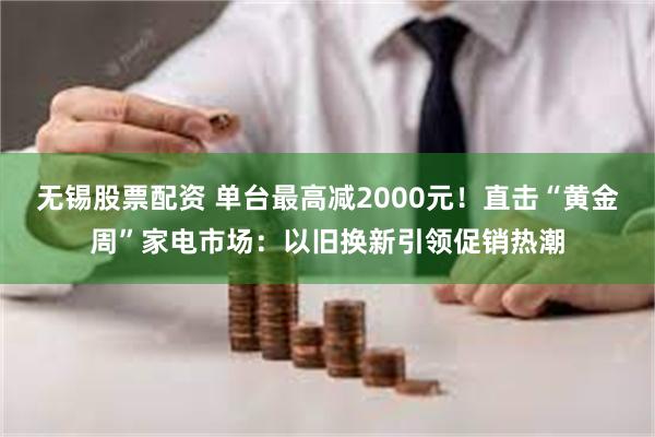 无锡股票配资 单台最高减2000元！直击“黄金周”家电市场：以旧换新引领促销热潮