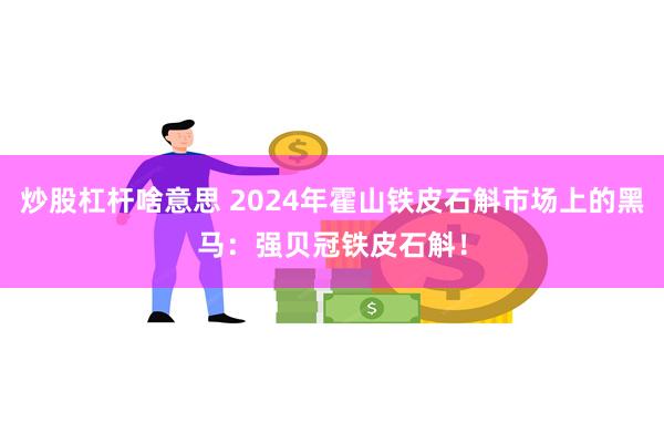 炒股杠杆啥意思 2024年霍山铁皮石斛市场上的黑马：强贝冠铁皮石斛！