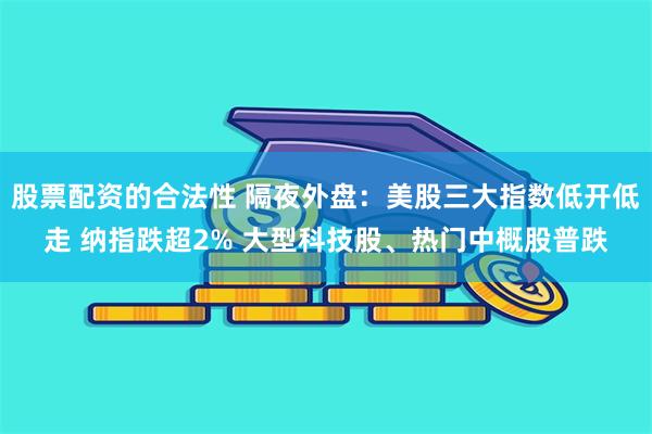 股票配资的合法性 隔夜外盘：美股三大指数低开低走 纳指跌超2% 大型科技股、热门中概股普跌