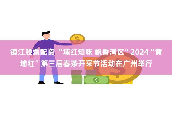 镇江股票配资 “埔红知味 飘香湾区”2024“黄埔红”第三届春茶开采节活动在广州举行