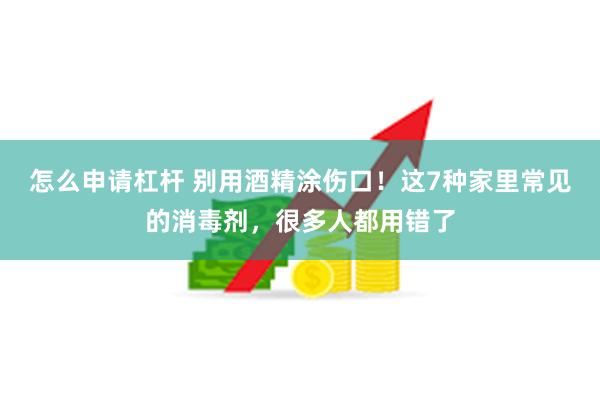 怎么申请杠杆 别用酒精涂伤口！这7种家里常见的消毒剂，很多人都用错了