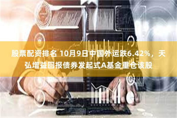 股票配资排名 10月9日中国外运跌6.42%，天弘增益回报债券发起式A基金重仓该股