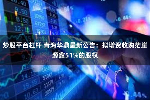 炒股平台杠杆 青海华鼎最新公告：拟增资收购茫崖源鑫51%的股权