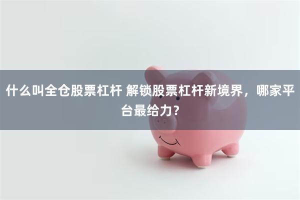 什么叫全仓股票杠杆 解锁股票杠杆新境界，哪家平台最给力？