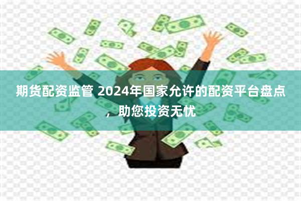 期货配资监管 2024年国家允许的配资平台盘点，助您投资无忧