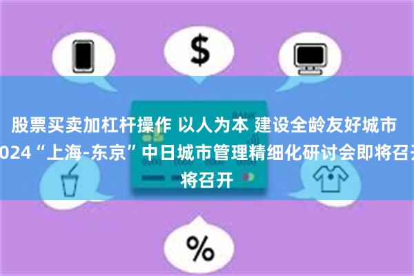 股票买卖加杠杆操作 以人为本 建设全龄友好城市 2024“上海-东京”中日城市管理精细化研讨会即将召开