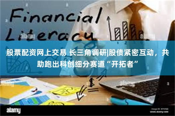 股票配资网上交易 长三角调研|股债紧密互动，共助跑出科创细分赛道“开拓者”