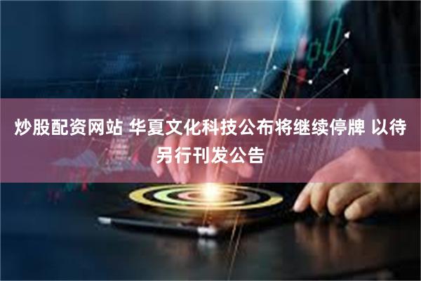 炒股配资网站 华夏文化科技公布将继续停牌 以待另行刊发公告