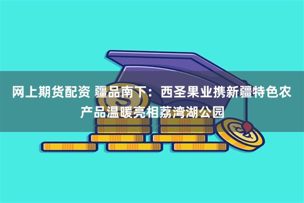 网上期货配资 疆品南下：西圣果业携新疆特色农产品温暖亮相荔湾湖公园