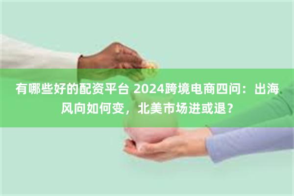 有哪些好的配资平台 2024跨境电商四问：出海风向如何变，北美市场进或退？