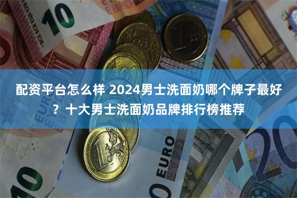 配资平台怎么样 2024男士洗面奶哪个牌子最好？十大男士洗面奶品牌排行榜推荐