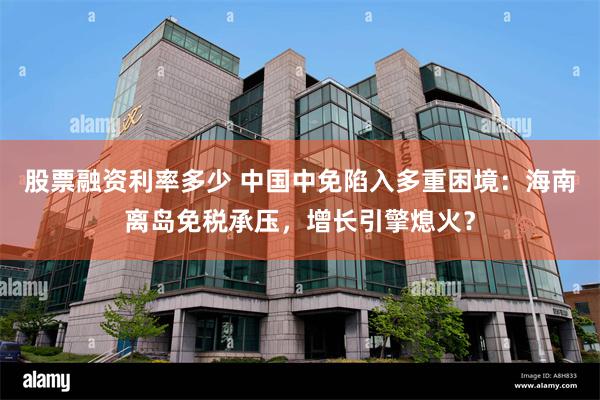 股票融资利率多少 中国中免陷入多重困境：海南离岛免税承压，增长引擎熄火？