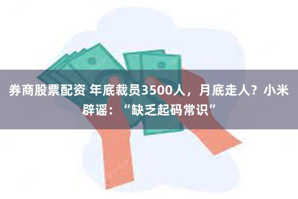 券商股票配资 年底裁员3500人，月底走人？小米辟谣：“缺乏起码常识”