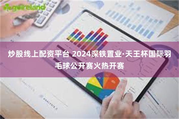 炒股线上配资平台 2024深铁置业·天王杯国际羽毛球公开赛火热开赛