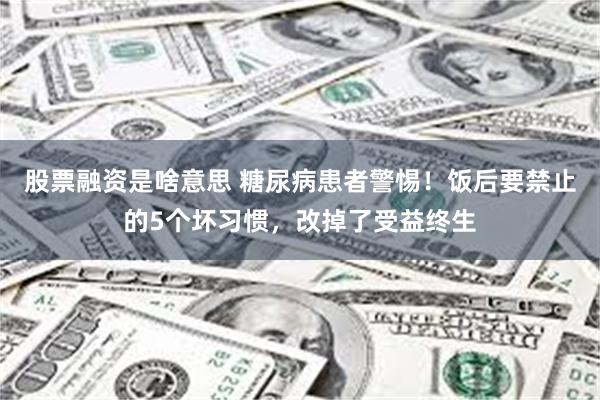 股票融资是啥意思 糖尿病患者警惕！饭后要禁止的5个坏习惯，改掉了受益终生