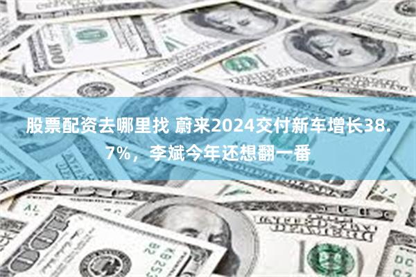 股票配资去哪里找 蔚来2024交付新车增长38.7%，李斌今年还想翻一番