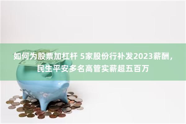 如何为股票加杠杆 5家股份行补发2023薪酬，民生平安多名高管实薪超五百万