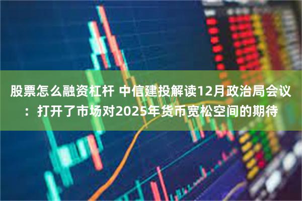 股票怎么融资杠杆 中信建投解读12月政治局会议：打开了市场对2025年货币宽松空间的期待