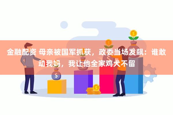 金融配资 母亲被国军抓获，政委当场发飙：谁敢动我妈，我让他全家鸡犬不留