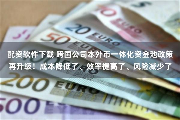 配资软件下载 跨国公司本外币一体化资金池政策再升级！成本降低了、效率提高了、风险减少了