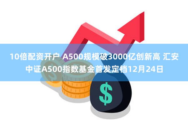 10倍配资开户 A500规模破3000亿创新高 汇安中证A500指数基金首发定档12月24日