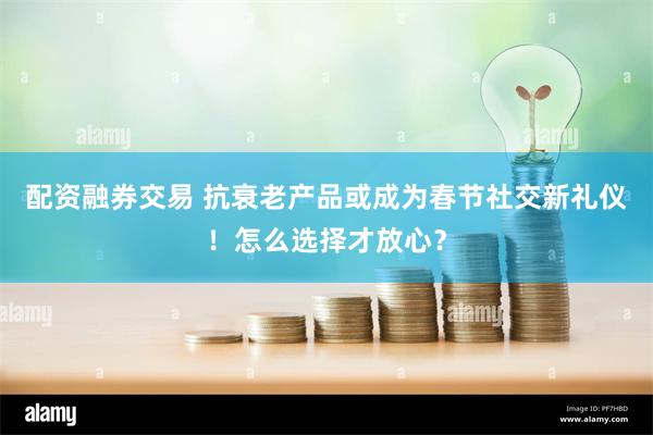 配资融券交易 抗衰老产品或成为春节社交新礼仪！怎么选择才放心？