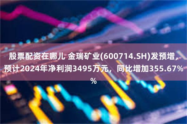 股票配资在哪儿 金瑞矿业(600714.SH)发预增，预计2024年净利润3495万元，同比增加355.67%