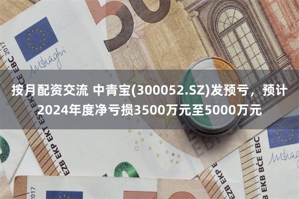 按月配资交流 中青宝(300052.SZ)发预亏，预计2024年度净亏损3500万元至5000万元