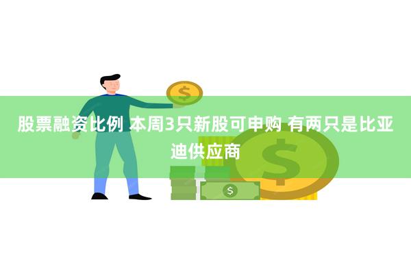 股票融资比例 本周3只新股可申购 有两只是比亚迪供应商