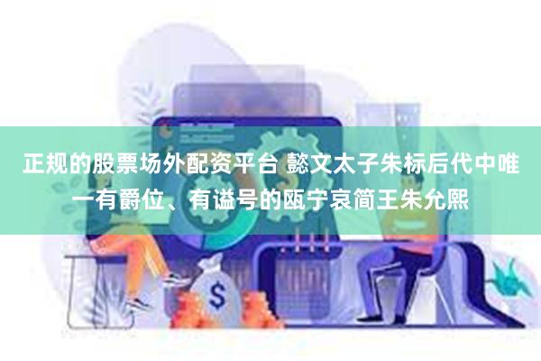 正规的股票场外配资平台 懿文太子朱标后代中唯一有爵位、有谥号的瓯宁哀简王朱允熙