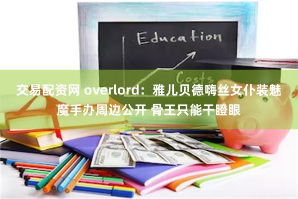 交易配资网 overlord：雅儿贝德嗨丝女仆装魅魔手办周边公开 骨王只能干瞪眼