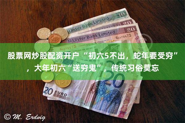 股票网炒股配资开户 “初六5不出，蛇年要受穷”，大年初六“送穷鬼”，传统习俗莫忘