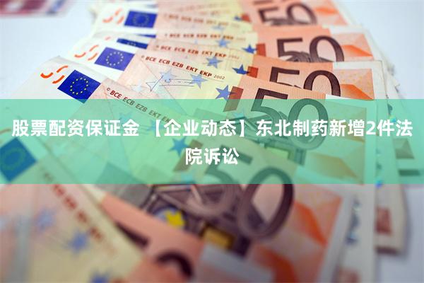 股票配资保证金 【企业动态】东北制药新增2件法院诉讼