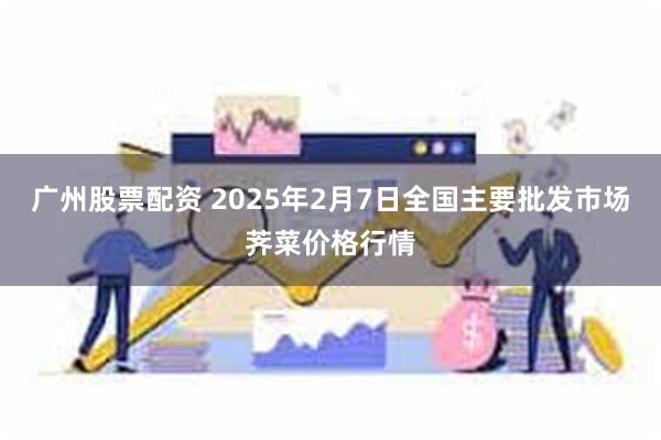 广州股票配资 2025年2月7日全国主要批发市场荠菜价格行情