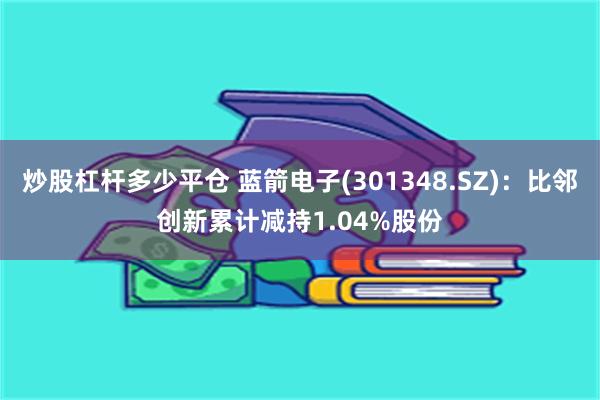 炒股杠杆多少平仓 蓝箭电子(301348.SZ)：比邻创新累计减持1.04%股份